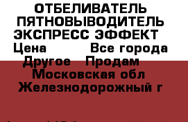 ОТБЕЛИВАТЕЛЬ-ПЯТНОВЫВОДИТЕЛЬ ЭКСПРЕСС-ЭФФЕКТ › Цена ­ 300 - Все города Другое » Продам   . Московская обл.,Железнодорожный г.